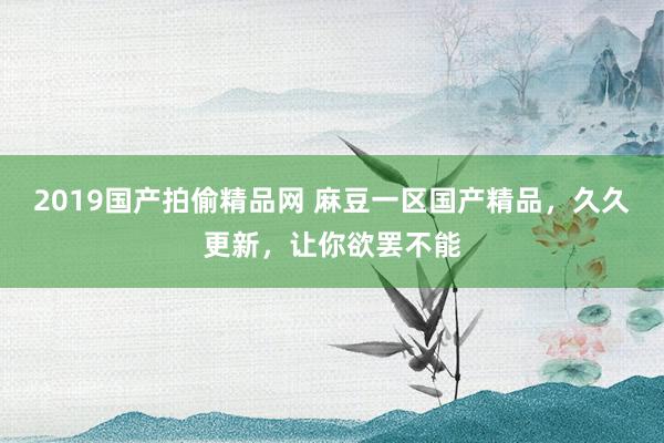 2019国产拍偷精品网 麻豆一区国产精品，久久更新，让你欲罢不能