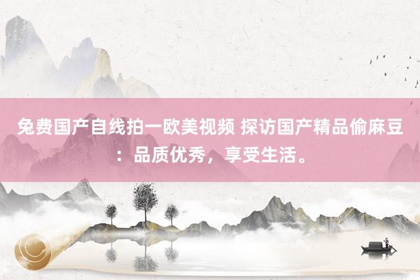 兔费国产自线拍一欧美视频 探访国产精品偷麻豆：品质优秀，享受生活。