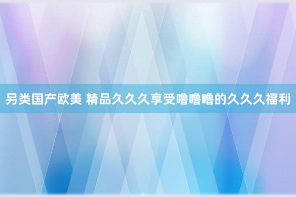 另类国产欧美 精品久久久享受噜噜噜的久久久福利