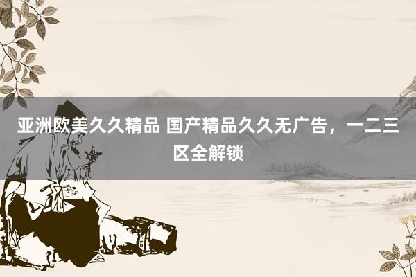 亚洲欧美久久精品 国产精品久久无广告，一二三区全解锁