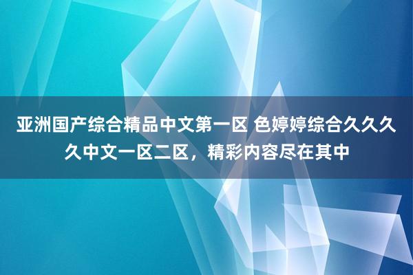 亚洲国产综合精品中文第一区 色婷婷综合久久久久中文一区二区，精彩内容尽在其中