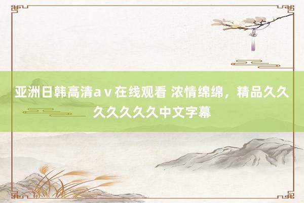 亚洲日韩高清aⅴ在线观看 浓情绵绵，精品久久久久久久久中文字幕