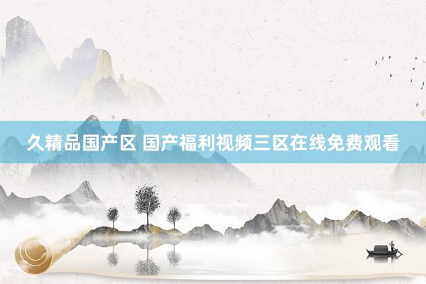 久精品国产区 国产福利视频三区在线免费观看