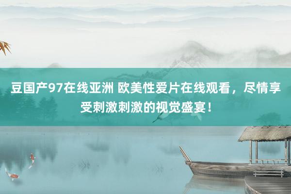 豆国产97在线亚洲 欧美性爱片在线观看，尽情享受刺激刺激的视觉盛宴！