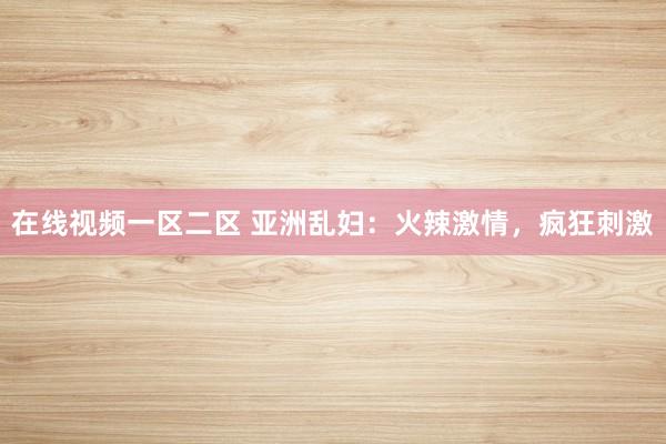 在线视频一区二区 亚洲乱妇：火辣激情，疯狂刺激