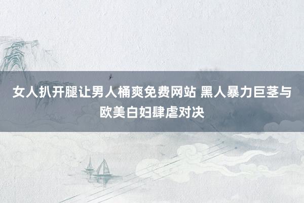 女人扒开腿让男人桶爽免费网站 黑人暴力巨茎与欧美白妇肆虐对决