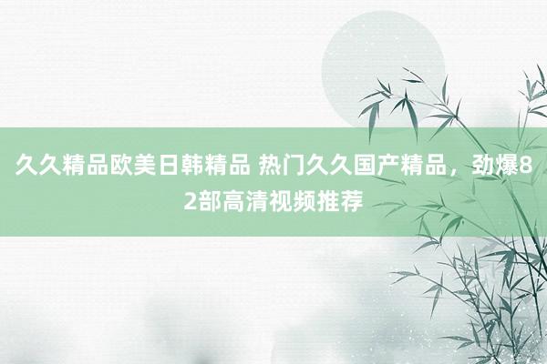久久精品欧美日韩精品 热门久久国产精品，劲爆82部高清视频推荐