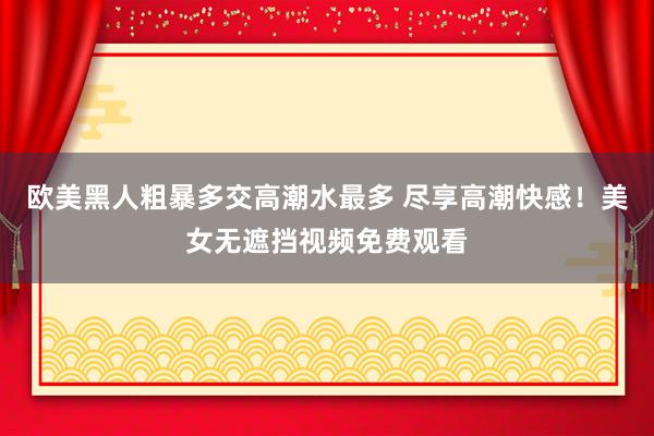 欧美黑人粗暴多交高潮水最多 尽享高潮快感！美女无遮挡视频免费观看