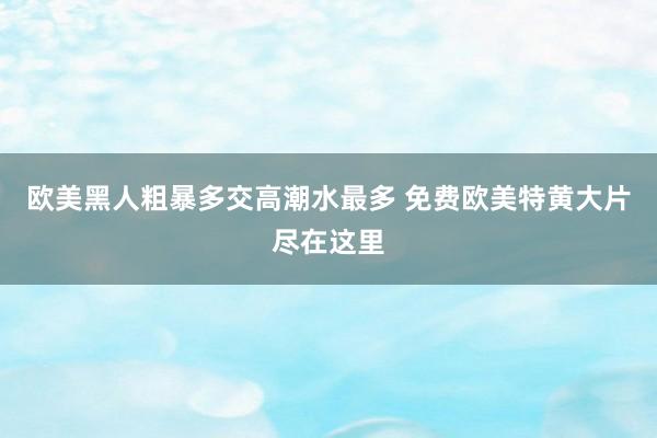 欧美黑人粗暴多交高潮水最多 免费欧美特黄大片尽在这里