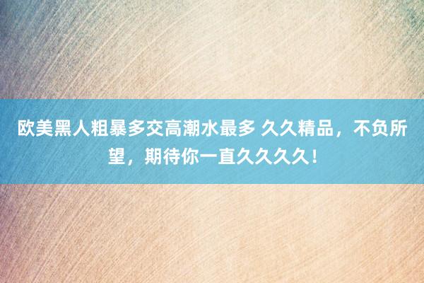 欧美黑人粗暴多交高潮水最多 久久精品，不负所望，期待你一直久久久久！