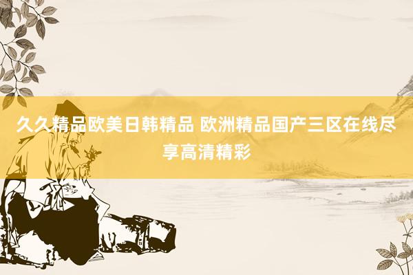 久久精品欧美日韩精品 欧洲精品国产三区在线尽享高清精彩