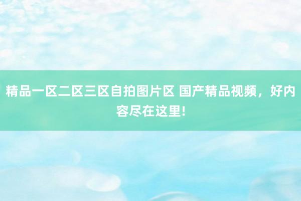 精品一区二区三区自拍图片区 国产精品视频，好内容尽在这里!