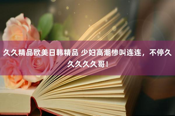 久久精品欧美日韩精品 少妇高潮惨叫连连，不停久久久久久哥！