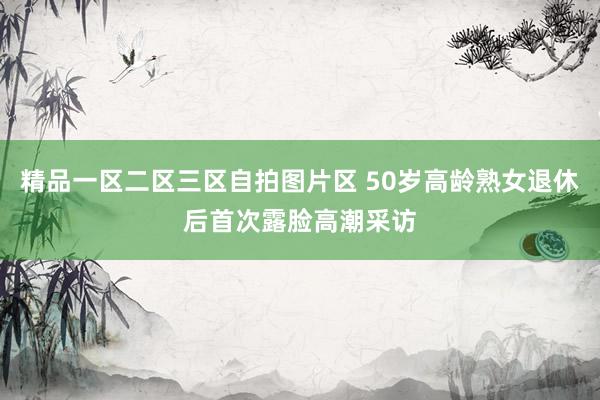 精品一区二区三区自拍图片区 50岁高龄熟女退休后首次露脸高潮采访
