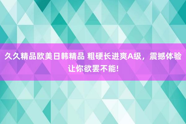 久久精品欧美日韩精品 粗硬长进爽A级，震撼体验让你欲罢不能!