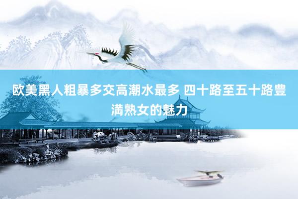 欧美黑人粗暴多交高潮水最多 四十路至五十路豊満熟女的魅力