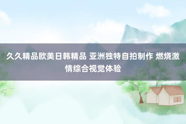 久久精品欧美日韩精品 亚洲独特自拍制作 燃烧激情综合视觉体验
