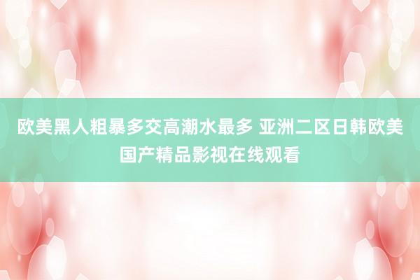 欧美黑人粗暴多交高潮水最多 亚洲二区日韩欧美国产精品影视在线观看