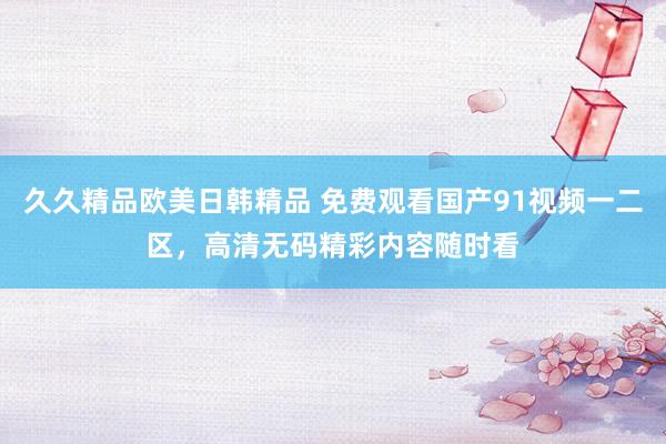久久精品欧美日韩精品 免费观看国产91视频一二区，高清无码精彩内容随时看