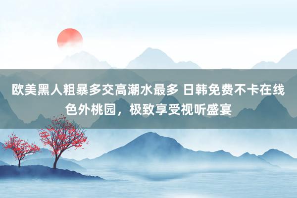 欧美黑人粗暴多交高潮水最多 日韩免费不卡在线色外桃园，极致享受视听盛宴