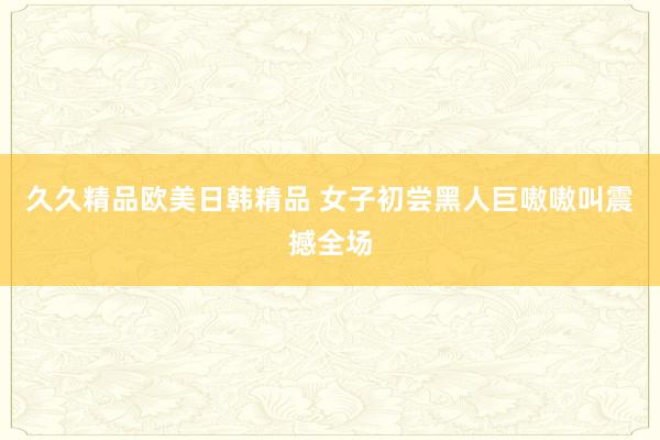 久久精品欧美日韩精品 女子初尝黑人巨嗷嗷叫震撼全场