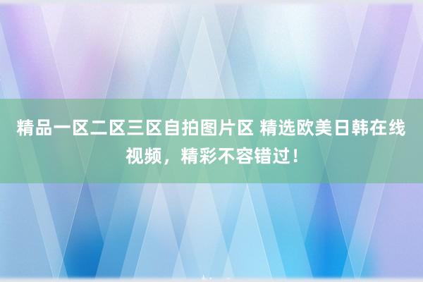 精品一区二区三区自拍图片区 精选欧美日韩在线视频，精彩不容错过！
