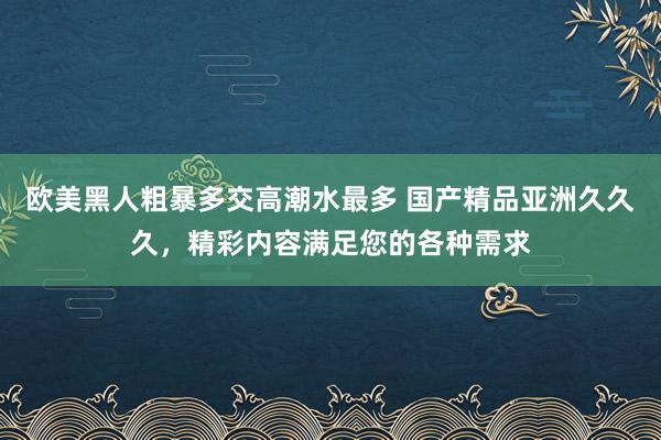 欧美黑人粗暴多交高潮水最多 国产精品亚洲久久久，精彩内容满足您的各种需求