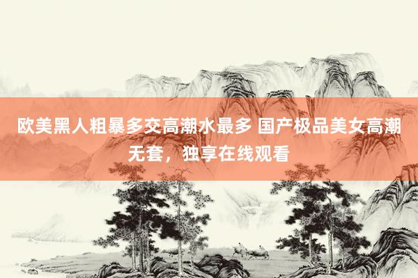 欧美黑人粗暴多交高潮水最多 国产极品美女高潮无套，独享在线观看