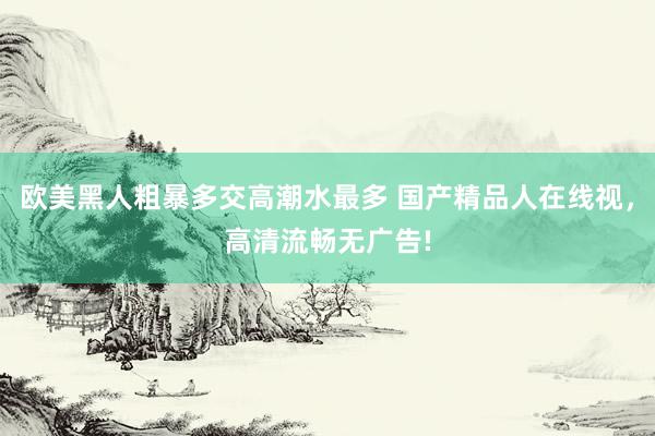 欧美黑人粗暴多交高潮水最多 国产精品人在线视，高清流畅无广告!