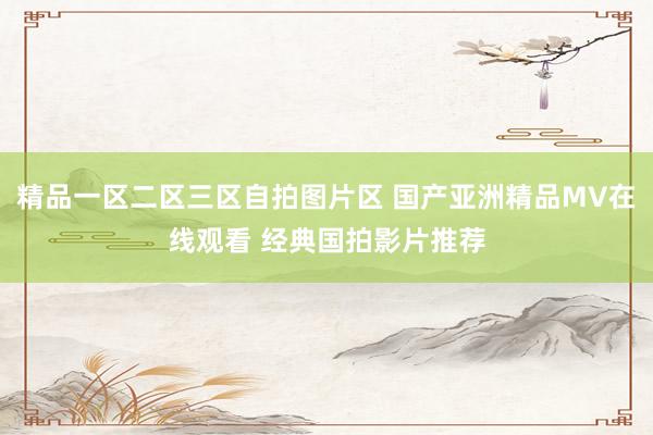 精品一区二区三区自拍图片区 国产亚洲精品MV在线观看 经典国拍影片推荐