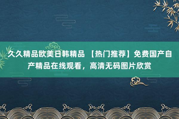 久久精品欧美日韩精品 【热门推荐】免费国产自产精品在线观看，高清无码图片欣赏