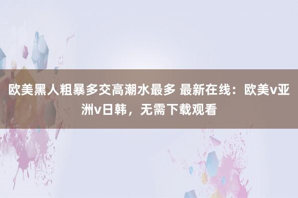 欧美黑人粗暴多交高潮水最多 最新在线：欧美v亚洲v日韩，无需下载观看
