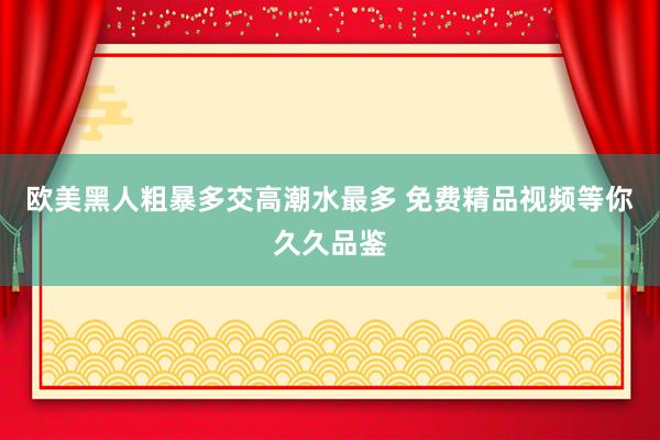 欧美黑人粗暴多交高潮水最多 免费精品视频等你久久品鉴