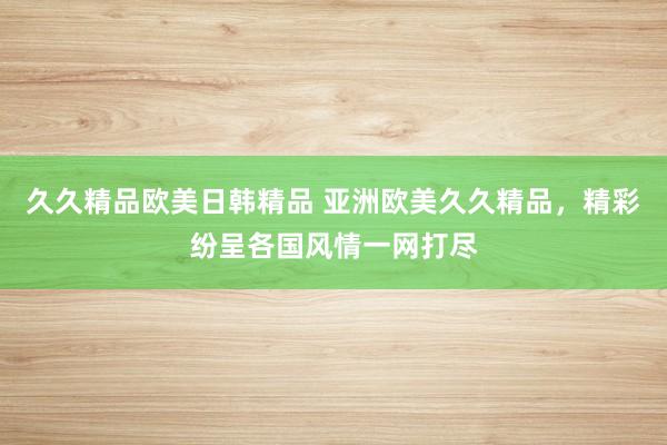 久久精品欧美日韩精品 亚洲欧美久久精品，精彩纷呈各国风情一网打尽