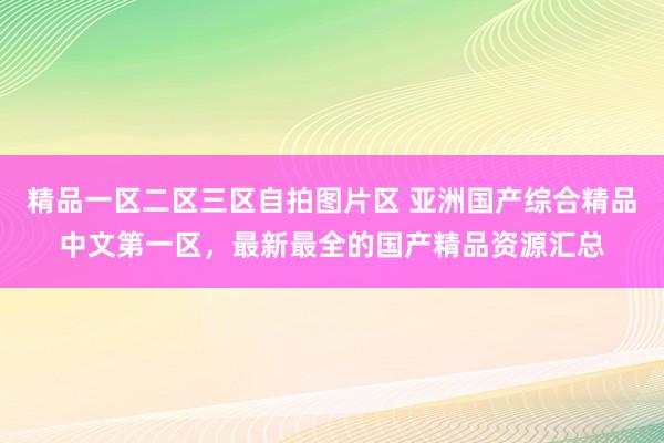 精品一区二区三区自拍图片区 亚洲国产综合精品中文第一区，最新最全的国产精品资源汇总