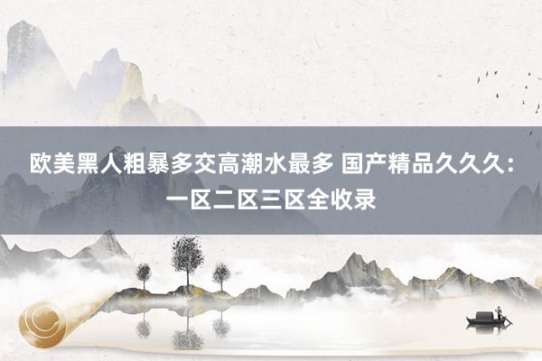 欧美黑人粗暴多交高潮水最多 国产精品久久久：一区二区三区全收录
