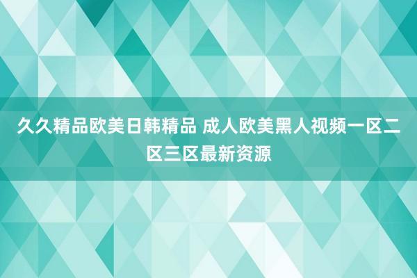 久久精品欧美日韩精品 成人欧美黑人视频一区二区三区最新资源