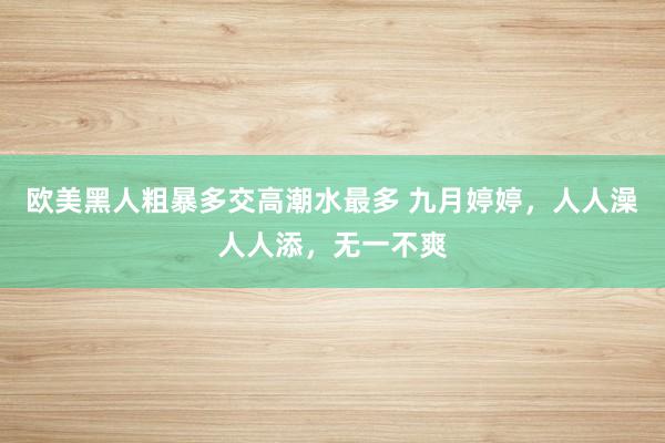 欧美黑人粗暴多交高潮水最多 九月婷婷，人人澡人人添，无一不爽