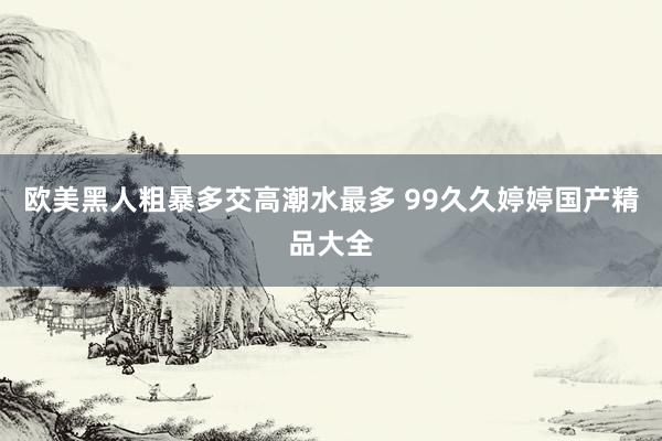 欧美黑人粗暴多交高潮水最多 99久久婷婷国产精品大全