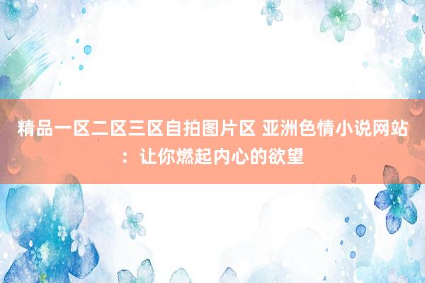 精品一区二区三区自拍图片区 亚洲色情小说网站：让你燃起内心的欲望