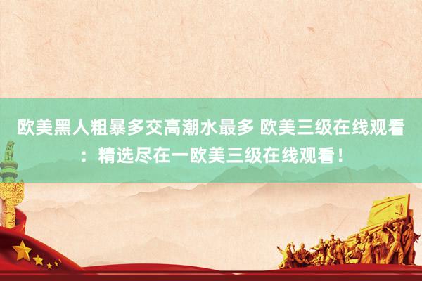 欧美黑人粗暴多交高潮水最多 欧美三级在线观看：精选尽在一欧美三级在线观看！