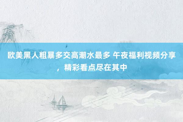 欧美黑人粗暴多交高潮水最多 午夜福利视频分享，精彩看点尽在其中