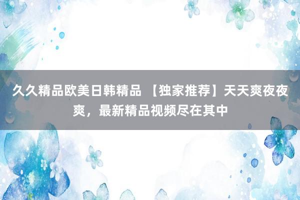 久久精品欧美日韩精品 【独家推荐】天天爽夜夜爽，最新精品视频尽在其中