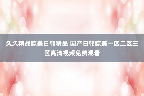 久久精品欧美日韩精品 国产日韩欧美一区二区三区高清视频免费观看