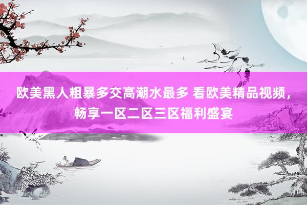 欧美黑人粗暴多交高潮水最多 看欧美精品视频，畅享一区二区三区福利盛宴