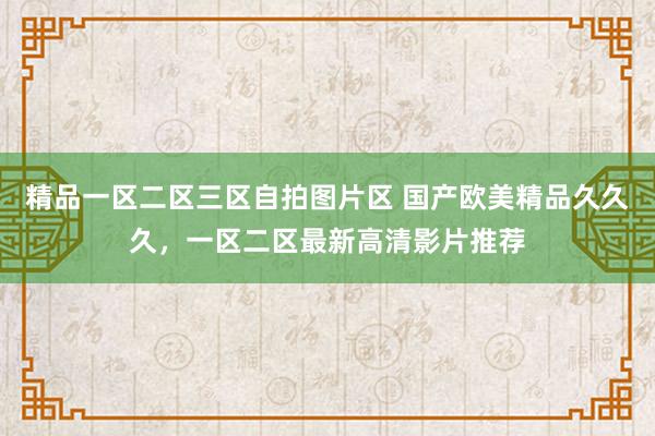 精品一区二区三区自拍图片区 国产欧美精品久久久，一区二区最新高清影片推荐