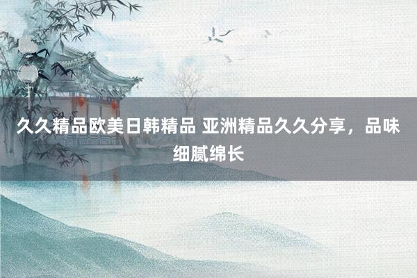 久久精品欧美日韩精品 亚洲精品久久分享，品味细腻绵长