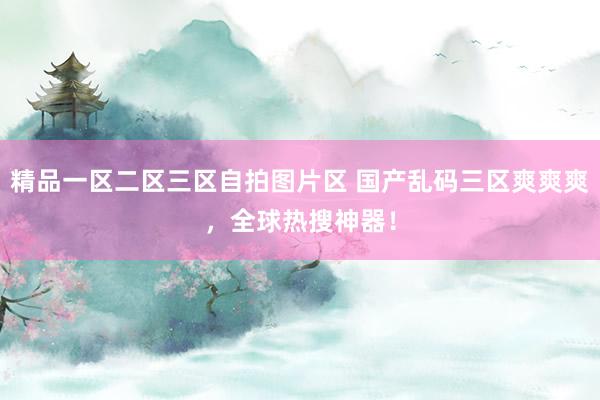 精品一区二区三区自拍图片区 国产乱码三区爽爽爽，全球热搜神器！