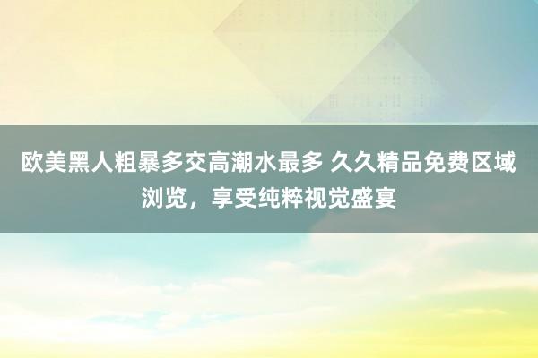 欧美黑人粗暴多交高潮水最多 久久精品免费区域浏览，享受纯粹视觉盛宴