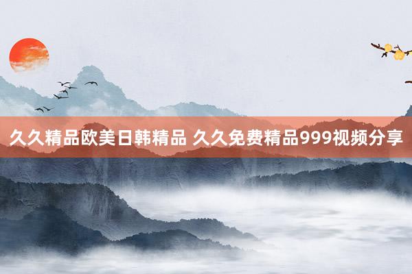 久久精品欧美日韩精品 久久免费精品999视频分享